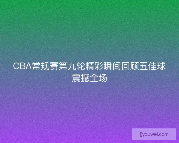 CBA常规赛第九轮精彩瞬间回顾五佳球震撼全场