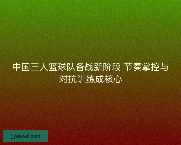 中国三人篮球队备战新阶段 节奏掌控与对抗训练成核心