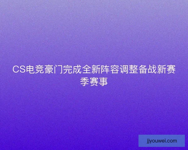 CS电竞豪门完成全新阵容调整备战新赛季赛事