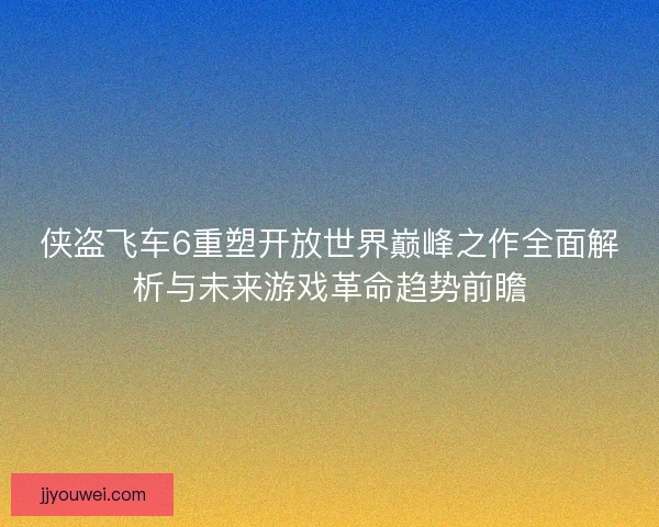 侠盗飞车6重塑开放世界巅峰之作全面解析与未来游戏革命趋势前瞻