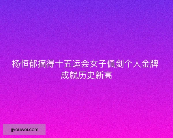 杨恒郁摘得十五运会女子佩剑个人金牌 成就历史新高